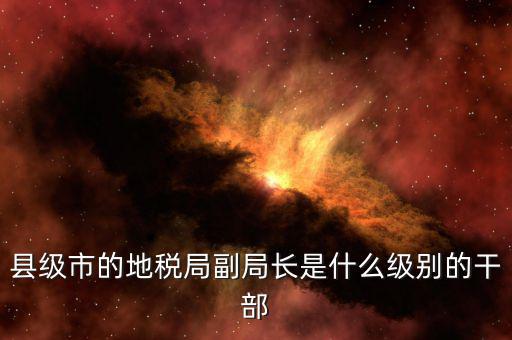 區(qū)地稅局副局長(zhǎng)什么，縣級(jí)市的地稅局副局長(zhǎng)是什么級(jí)別的干部