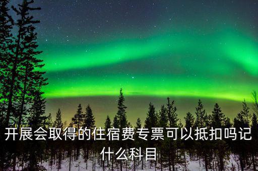 開(kāi)展會(huì)取得的住宿費(fèi)專(zhuān)票可以抵扣嗎記什么科目