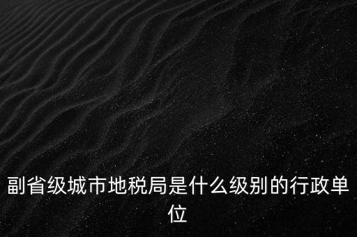 省地稅副巡視員什么級別，縣級市的地稅局副局長是什么級別的干部