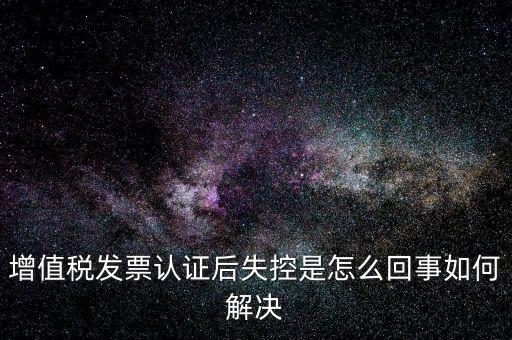認(rèn)證后失控是什么意思，增值稅發(fā)票認(rèn)證后失控是怎么回事如何解決