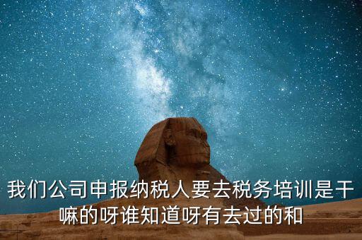 我們公司申報納稅人要去稅務(wù)培訓(xùn)是干嘛的呀誰知道呀有去過的和