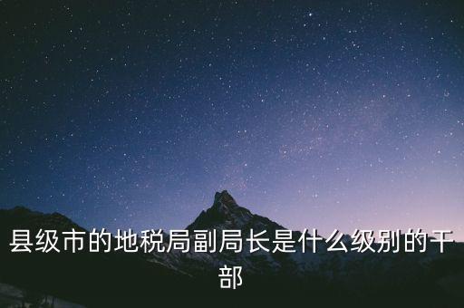 縣地稅局長(zhǎng)是什么級(jí)別，縣級(jí)市的地稅局副局長(zhǎng)是什么級(jí)別的干部