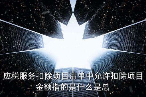 為什么要填應(yīng)稅服務(wù)扣除明細(xì)，應(yīng)稅服務(wù)扣除項(xiàng)目清單中允許扣除項(xiàng)目金額指的是什么是總