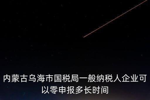 內(nèi)蒙古什么時(shí)間報(bào)稅，內(nèi)蒙古烏海市國稅局一般納稅人企業(yè)可以零申報(bào)多長時(shí)間