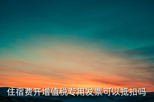 住宿費(fèi)開(kāi)增值稅專(zhuān)用發(fā)票可以抵扣嗎