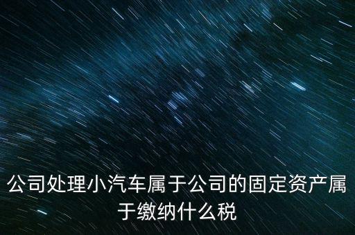 公司處理小汽車屬于公司的固定資產屬于繳納什么稅