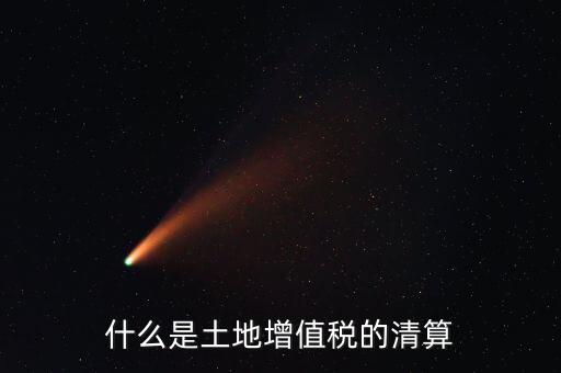 土地增值稅清算清算什么，什么叫土地增值稅查實(shí)清算