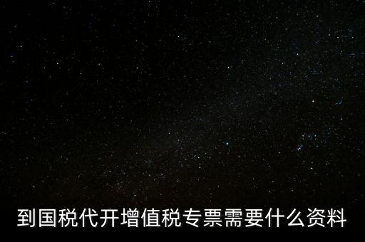 代開增值稅專票帶什么資料，去國稅局辦理代開增值稅專用發(fā)票都需要帶什么資料