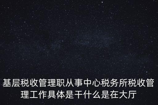 基層稅務(wù)所是干什么的，基層稅收管理職從事中心稅務(wù)所稅收管理工作具體是干什么是在大廳