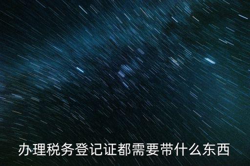 稅務登記需要帶什么，辦理稅務登記證都需要帶什么東西