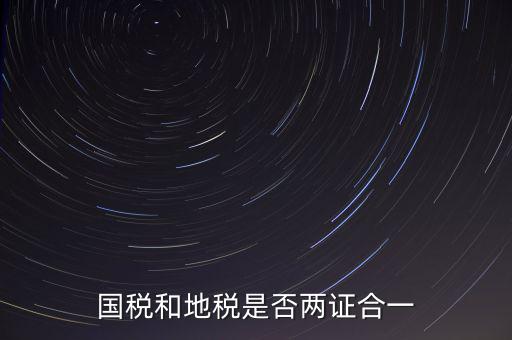 國稅的兩證合一是什么，國稅地稅兩證合一后是不是只交國稅了