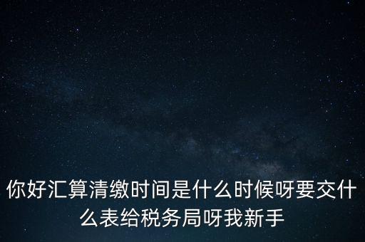 匯算清繳到什么時候，你好匯算清繳時間是什么時候呀要交什么表給稅務(wù)局呀我新手