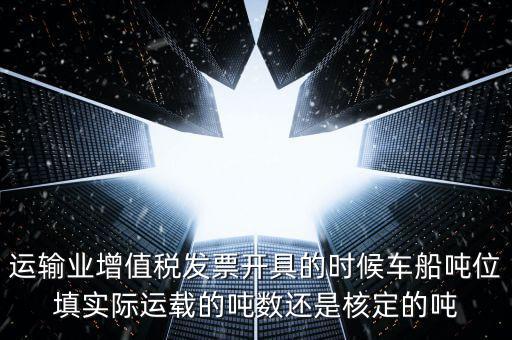 運(yùn)輸業(yè)增值稅發(fā)票開(kāi)具的時(shí)候車(chē)船噸位填實(shí)際運(yùn)載的噸數(shù)還是核定的噸