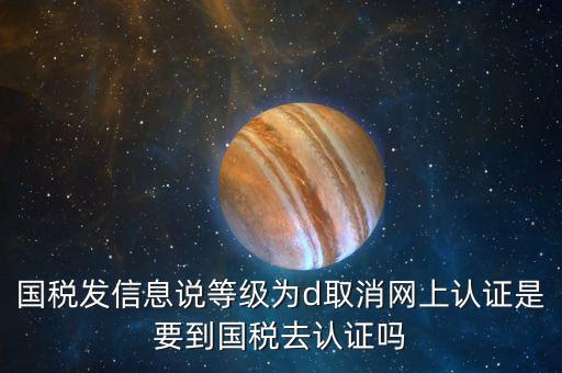 國(guó)稅D等級(jí)什么意思，國(guó)稅發(fā)信息說(shuō)等級(jí)為d取消網(wǎng)上認(rèn)證是要到國(guó)稅去認(rèn)證嗎