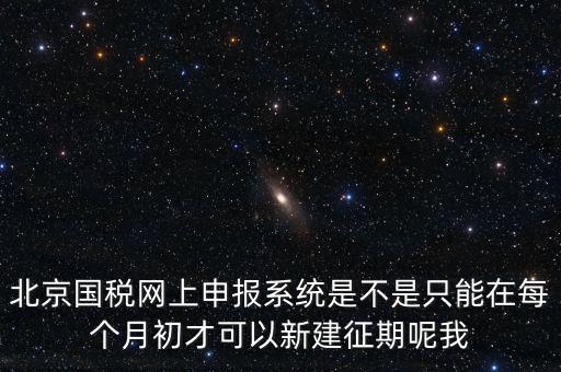 北京7月征期都需要報(bào)什么，北京國(guó)稅網(wǎng)上申報(bào)系統(tǒng)是不是只能在每個(gè)月初才可以新建征期呢我