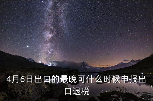 什么時(shí)候選擇出口退免，4月6日出口的最晚可什么時(shí)候申報(bào)出口退稅