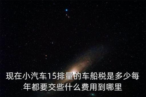 現在小汽車15排量的車船稅是多少每年都要交些什么費用到哪里
