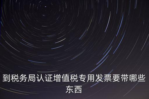 驗(yàn)證專(zhuān)票需要帶什么，第一次辦理增值稅專(zhuān)用發(fā)票認(rèn)證需要什么資料
