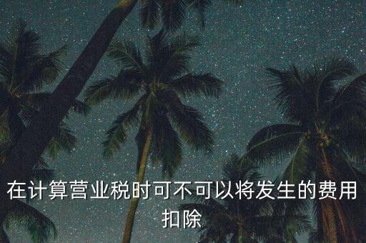 計(jì)算營(yíng)業(yè)稅時(shí)的可扣除成本是什么，在計(jì)算營(yíng)業(yè)稅時(shí)可不可以將發(fā)生的費(fèi)用扣除