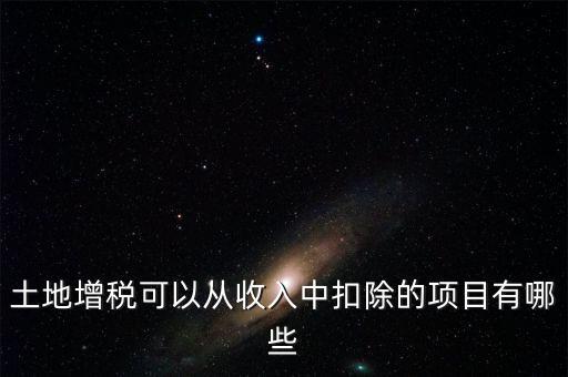 土增加計(jì)扣除包含什么，土地增稅可以從收入中扣除的項(xiàng)目有哪些