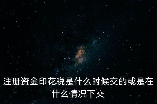 資金賬簿的印花稅什么時候交，注冊資金印花稅是什么時候交的或是在什么情況下交