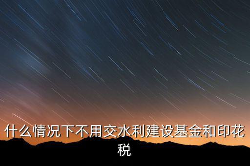 什么情況下可以不交水利基金，什么情況下不用交水利建設(shè)基金和印花稅