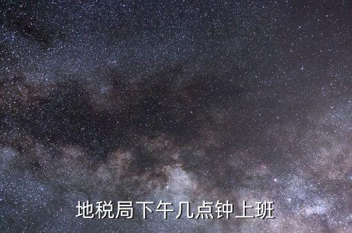 湖南地稅什么時候上班時間表，地稅局下午幾點鐘上班