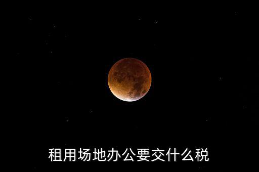 租用場(chǎng)地繳什么，租用場(chǎng)地辦公要交什么稅
