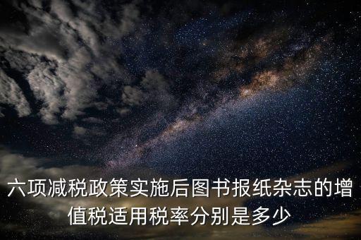 六項(xiàng)減稅政策實(shí)施后圖書報紙雜志的增值稅適用稅率分別是多少