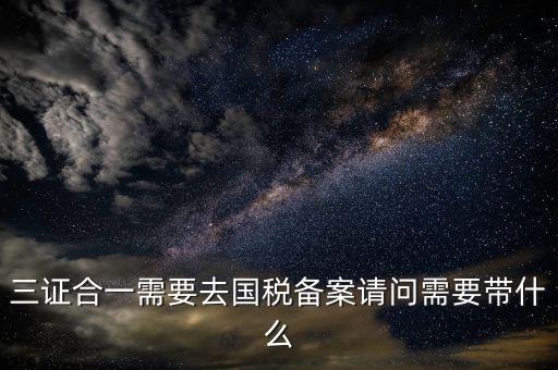 三證合一備案要帶什么，三證合一需要去國稅備案請問需要帶什么