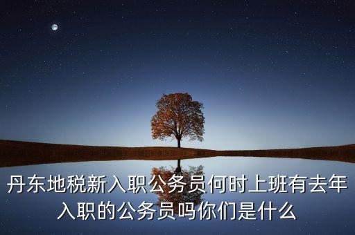 丹東國(guó)稅什么時(shí)候報(bào)道，丹東地稅新入職公務(wù)員何時(shí)上班有去年入職的公務(wù)員嗎你們是什么