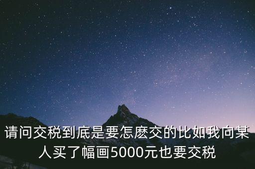納稅的畫可以畫什么用，請問交稅到底是要怎麼交的比如我向某人買了幅畫5000元也要交稅
