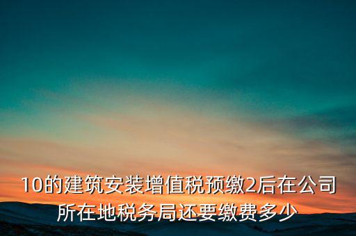 安裝為什么預(yù)繳稅金，10的建筑安裝增值稅預(yù)繳2后在公司所在地稅務(wù)局還要繳費(fèi)多少