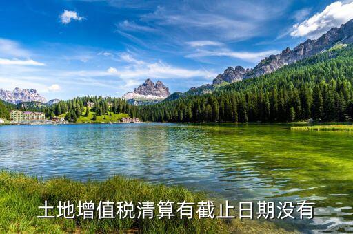 土增稅什么時(shí)候清算，土地增值稅清算有截止日期沒(méi)有