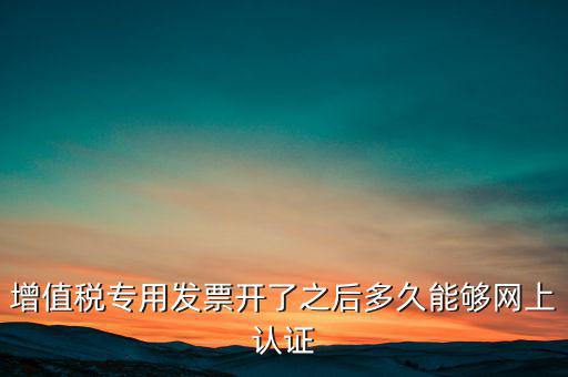 專票什么時(shí)候認(rèn)證，增值稅專用發(fā)票開了之后多久能夠網(wǎng)上認(rèn)證