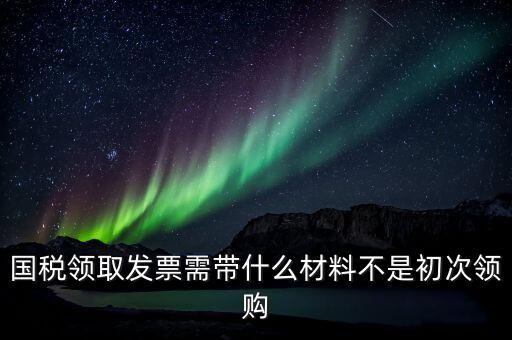 國稅領取發(fā)票需帶什么材料不是初次領購