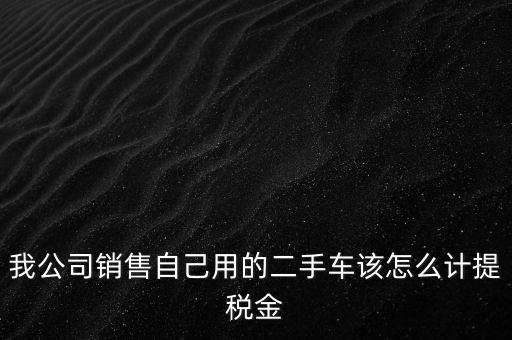 銷售二手車交什么稅，我公司銷售自己用的二手車該怎么計提稅金