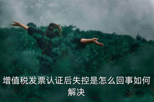 發(fā)票為什么會(huì)認(rèn)證失控，增值稅發(fā)票認(rèn)證后失控是怎么回事如何解決