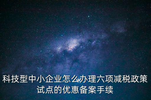 六項(xiàng)減稅政策是什么，科技型中小企業(yè)怎么辦理六項(xiàng)減稅政策試點(diǎn)的優(yōu)惠備案手續(xù)
