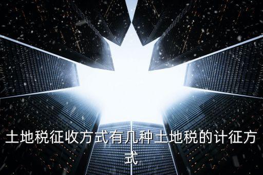 大隊收土地稅有什么，土地稅征收方式有幾種土地稅的計征方式