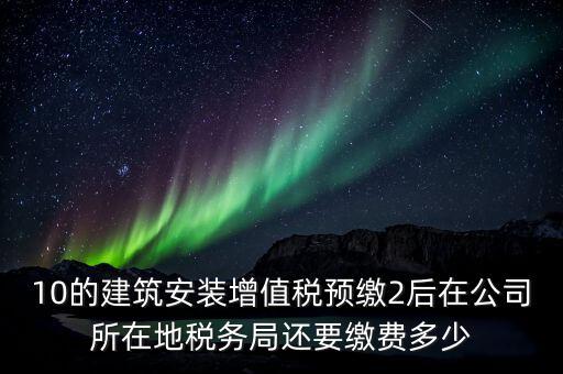 10的建筑安裝增值稅預繳2后在公司所在地稅務局還要繳費多少