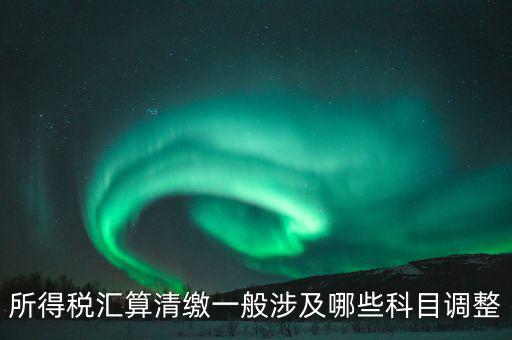 匯算清繳納稅調(diào)整什么，匯算清繳調(diào)整哪些內(nèi)容