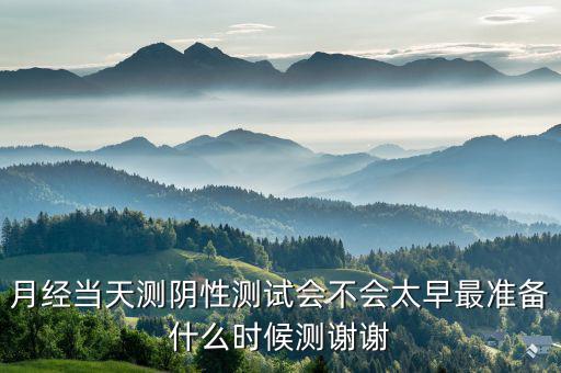 局 兩測 準(zhǔn)備什么時(shí)候，月經(jīng)當(dāng)天測陰性測試會(huì)不會(huì)太早最準(zhǔn)備什么時(shí)候測謝謝