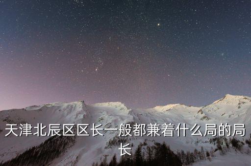 一個(gè)區(qū)的局長(zhǎng)是什么，天津北辰區(qū)區(qū)長(zhǎng)一般都兼著什么局的局長(zhǎng)