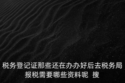 稅務(wù)登記證那些還在辦辦好后去稅務(wù)局報(bào)稅需要哪些資料呢  搜