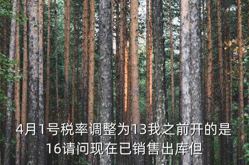 13稅率調(diào)整什么時候，4月1號稅率調(diào)整為13我之前開的是16請問現(xiàn)在已銷售出庫但