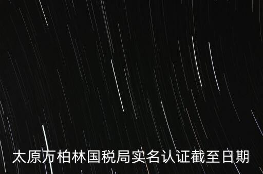 山西實(shí)名制辦稅什么時(shí)候開始，太原萬(wàn)柏林國(guó)稅局實(shí)名認(rèn)證截至日期