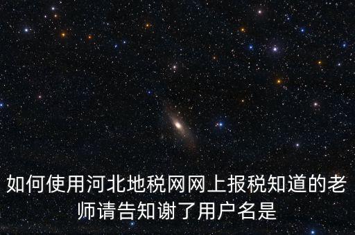 如何使用河北地稅網網上報稅知道的老師請告知謝了用戶名是