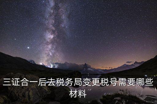 變更稅號 需要帶什么資料，三證合一后去稅務(wù)局變更稅號需要哪些材料