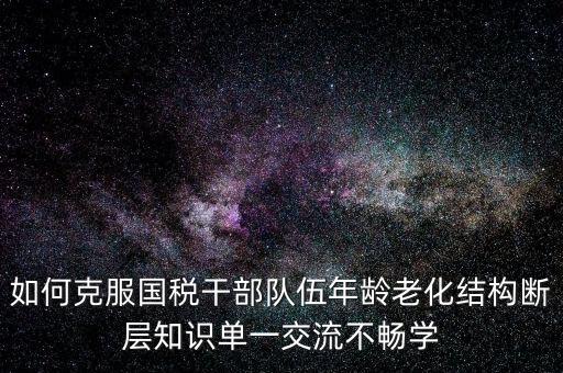 稅務(wù)系統(tǒng)如何疏解干部思想壓力，如何克服國(guó)稅干部隊(duì)伍年齡老化結(jié)構(gòu)斷層知識(shí)單一交流不暢學(xué)